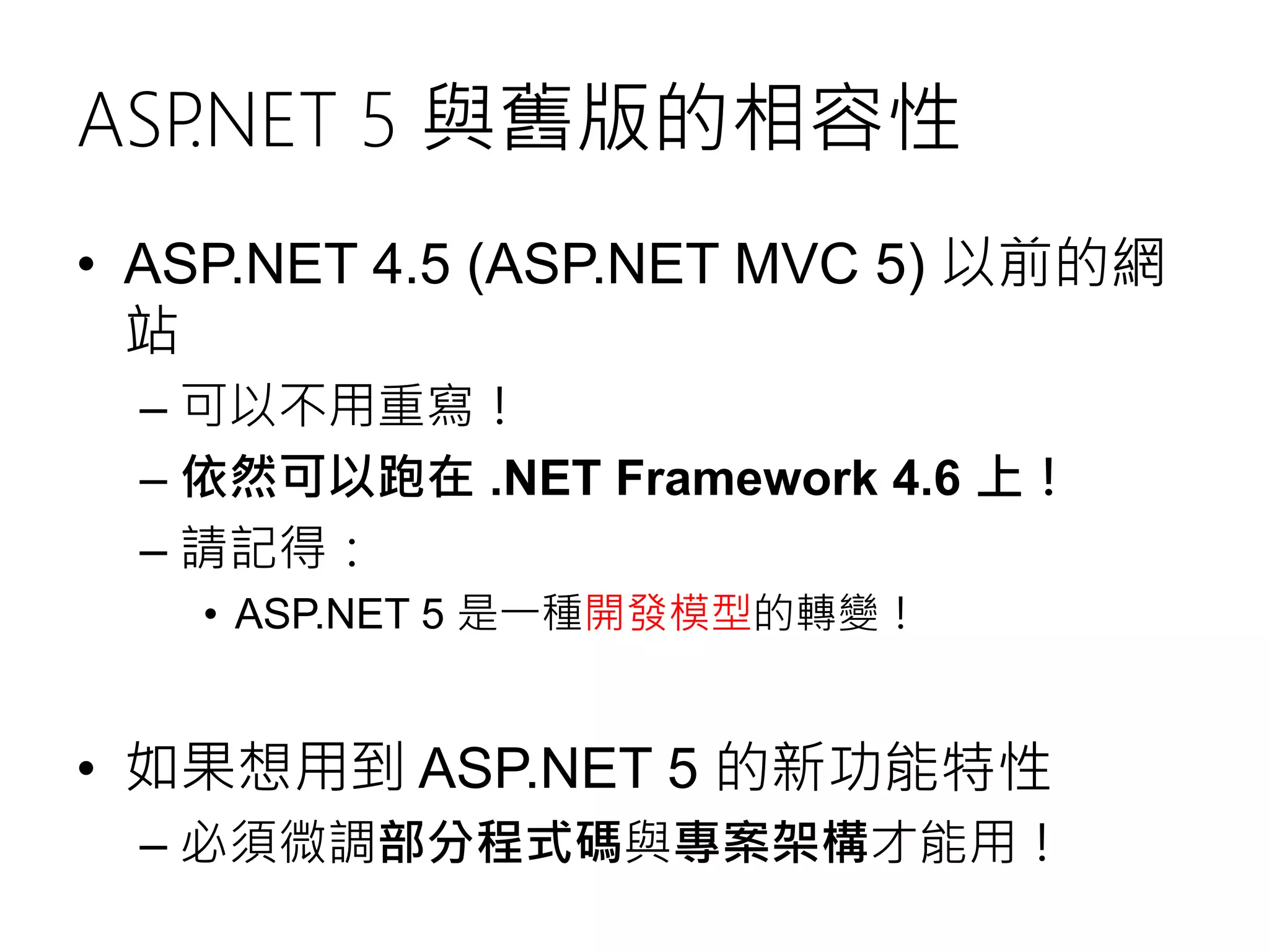 ASP.NET 5 與舊版的相容性
• ASP.NET 4.5 (ASP.NET MVC 5) 以前的網
站
– 可以不用重寫！
– 依然可以跑在 .NET Framework 4.6 上！
– 請記得：
• ASP.NET 5 是一種開發模型的轉變！
• 如果想用到 ASP.NET 5 的新功能特性
– 必須微調部分程式碼與專案架構才能用！
 