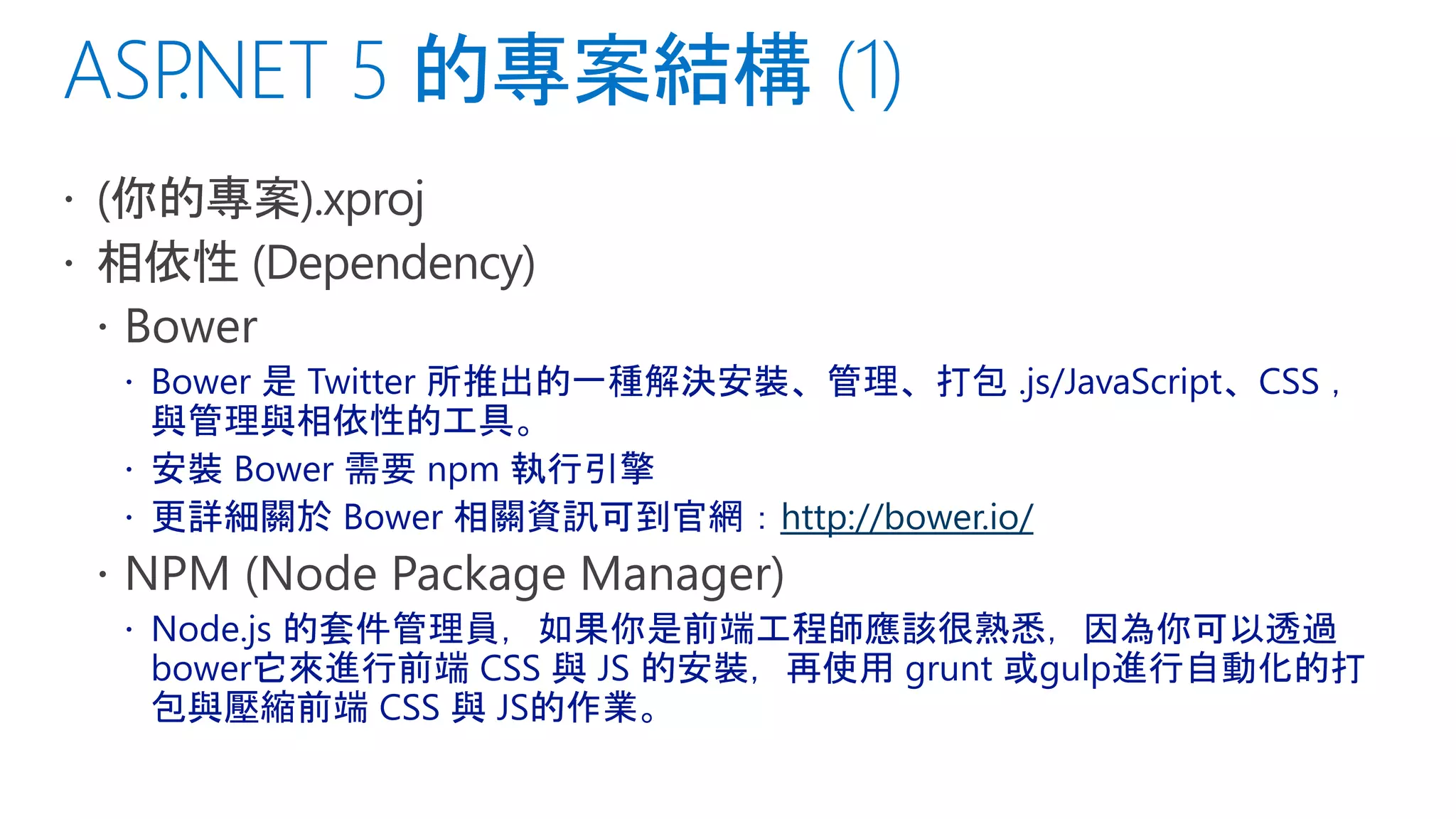  Bower 是 Twitter 所推出的一種解決安裝、管理、打包 .js/JavaScript、CSS ，
與管理與相依性的工具。
 安裝 Bower 需要 npm 執行引擎
 更詳細關於 Bower 相關資訊可到官網：http://bower.io/
 Node.js 的套件管理員，如果你是前端工程師應該很熟悉，因為你可以透過
bower它來進行前端 CSS 與 JS 的安裝，再使用 grunt 或gulp進行自動化的打
包與壓縮前端 CSS 與 JS的作業。
 