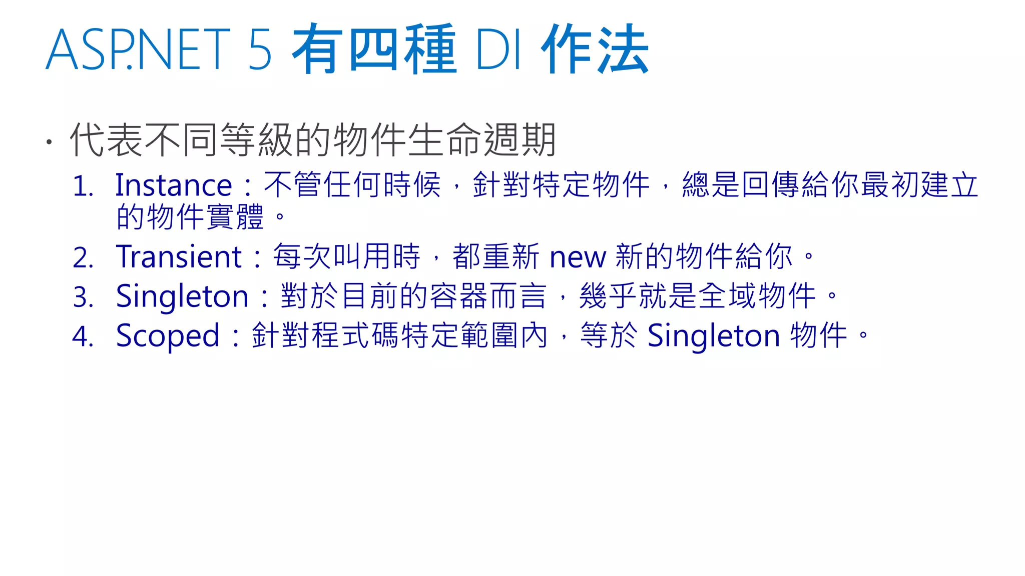 1. Instance：不管任何時候，針對特定物件，總是回傳給你最初建立
的物件實體。
2. Transient：每次叫用時，都重新 new 新的物件給你。
3. Singleton：對於目前的容器而言，幾乎就是全域物件。
4. Scoped：針對程式碼特定範圍內，等於 Singleton 物件。
 