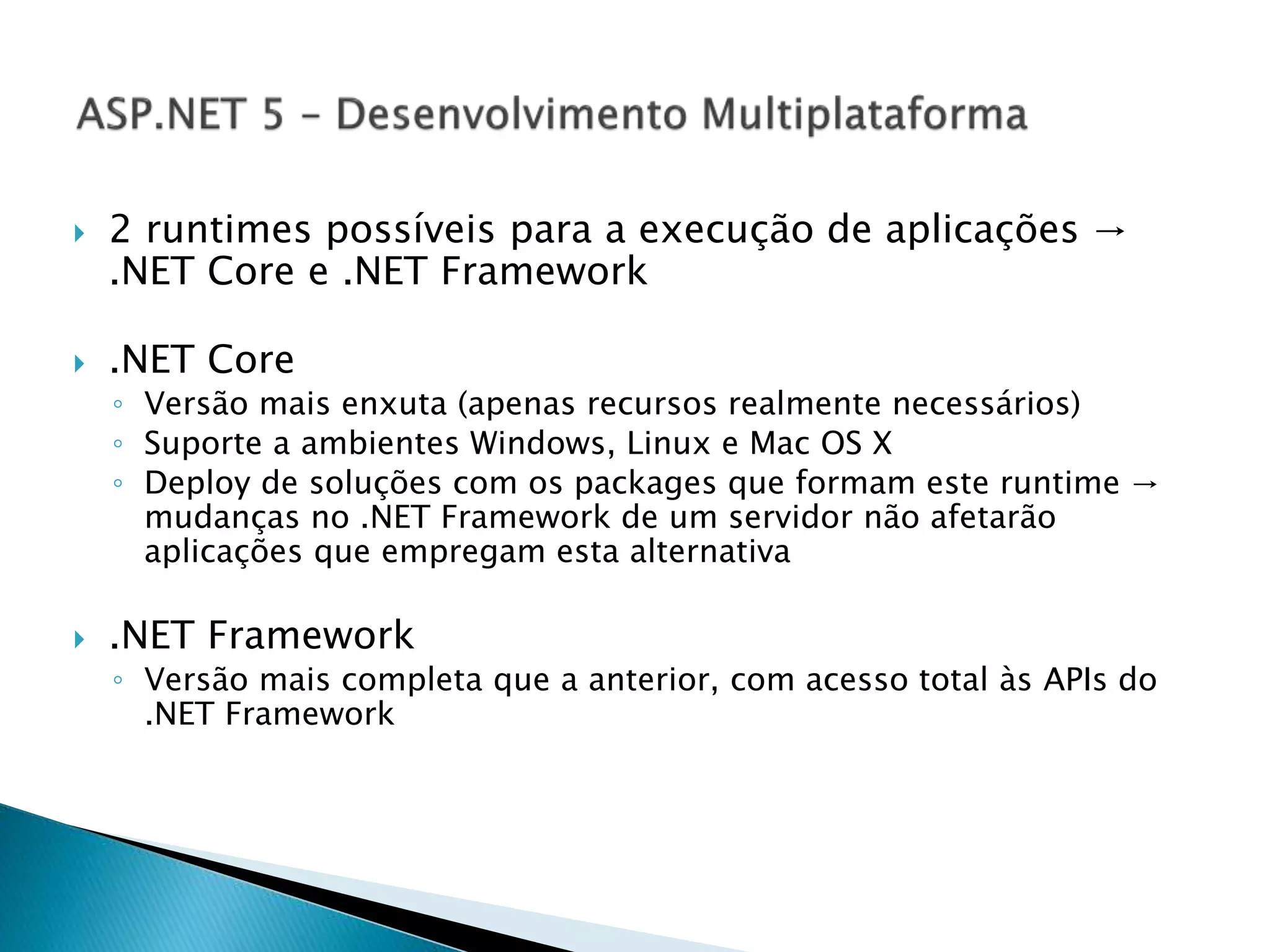  2 runtimes possíveis para a execução de aplicações →
.NET Core e .NET Framework
 .NET Core
◦ Versão mais enxuta (apenas recursos realmente necessários)
◦ Suporte a ambientes Windows, Linux e Mac OS X
◦ Deploy de soluções com os packages que formam este runtime →
mudanças no .NET Framework de um servidor não afetarão
aplicações que empregam esta alternativa
 .NET Framework
◦ Versão mais completa que a anterior, com acesso total às APIs do
.NET Framework
 