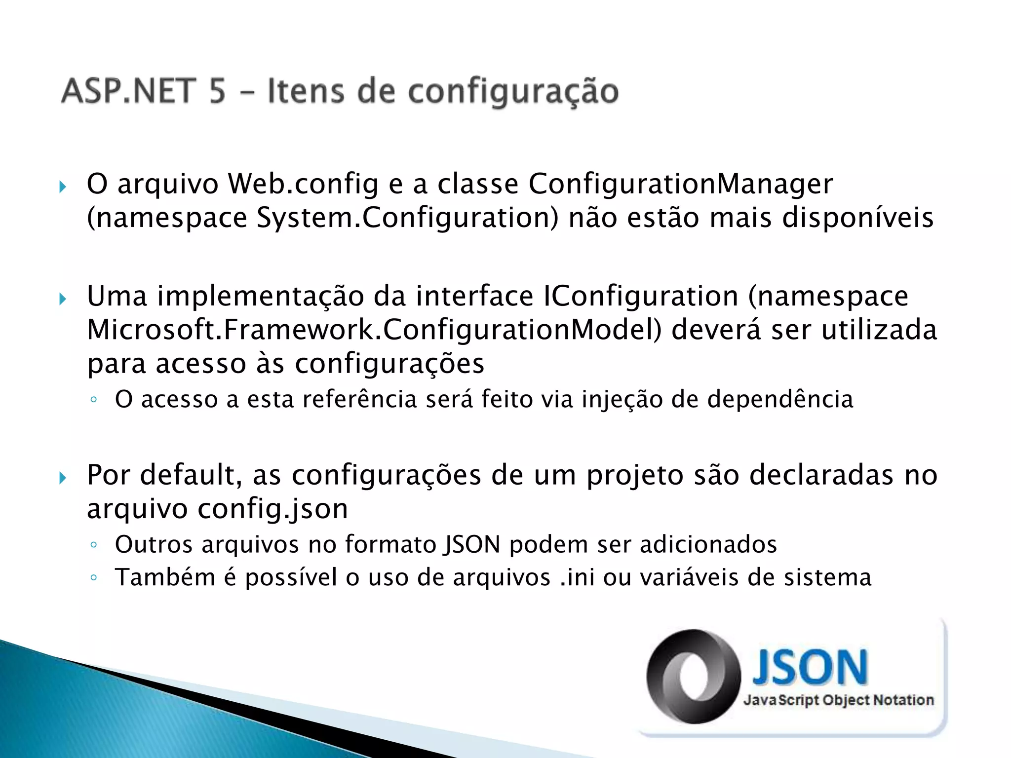  O arquivo Web.config e a classe ConfigurationManager
(namespace System.Configuration) não estão mais disponíveis
 Uma implementação da interface IConfiguration (namespace
Microsoft.Framework.ConfigurationModel) deverá ser utilizada
para acesso às configurações
◦ O acesso a esta referência será feito via injeção de dependência
 Por default, as configurações de um projeto são declaradas no
arquivo config.json
◦ Outros arquivos no formato JSON podem ser adicionados
◦ Também é possível o uso de arquivos .ini ou variáveis de sistema
 