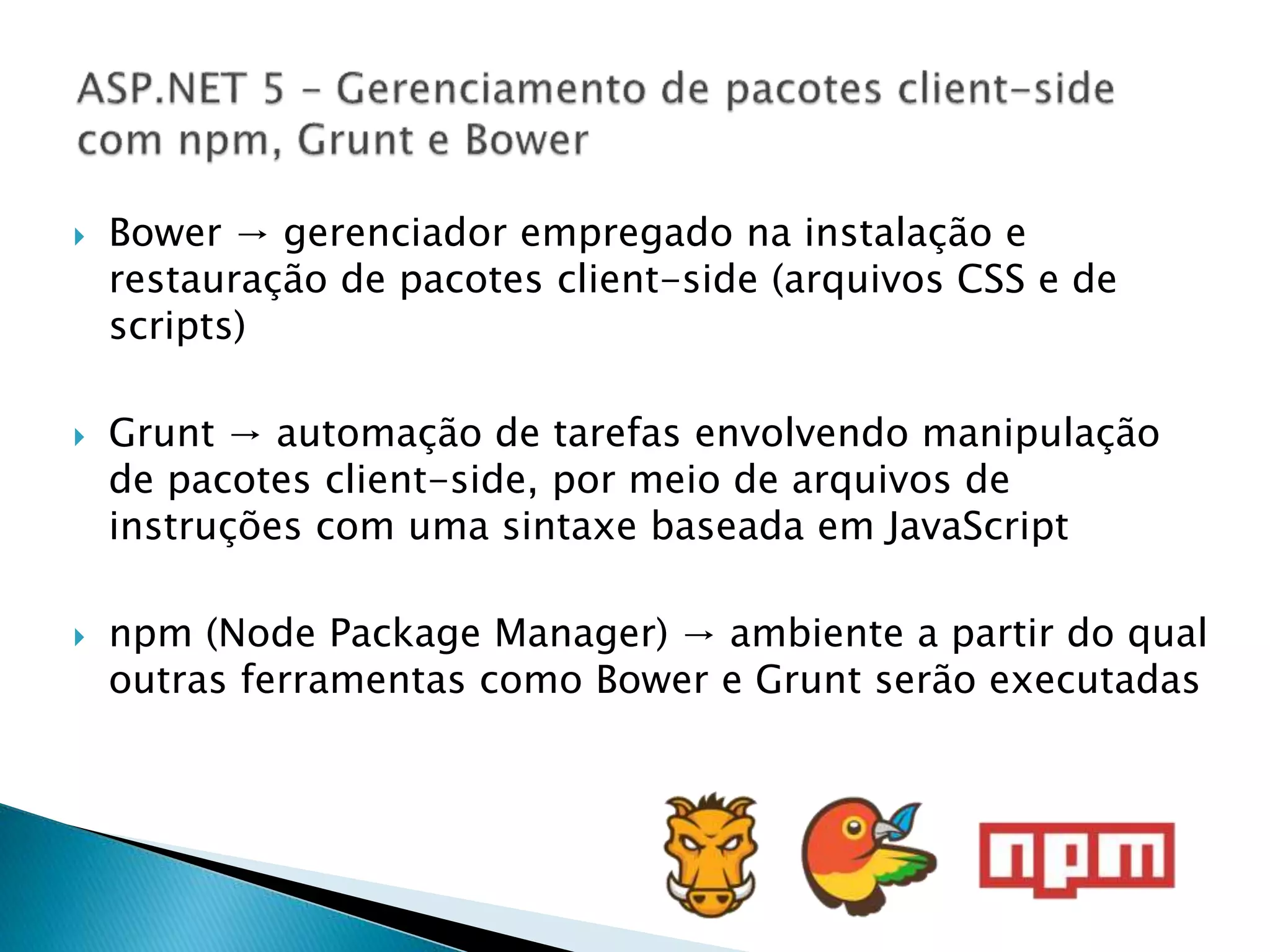  Bower → gerenciador empregado na instalação e
restauração de pacotes client-side (arquivos CSS e de
scripts)
 Grunt → automação de tarefas envolvendo manipulação
de pacotes client-side, por meio de arquivos de
instruções com uma sintaxe baseada em JavaScript
 npm (Node Package Manager) → ambiente a partir do qual
outras ferramentas como Bower e Grunt serão executadas
 