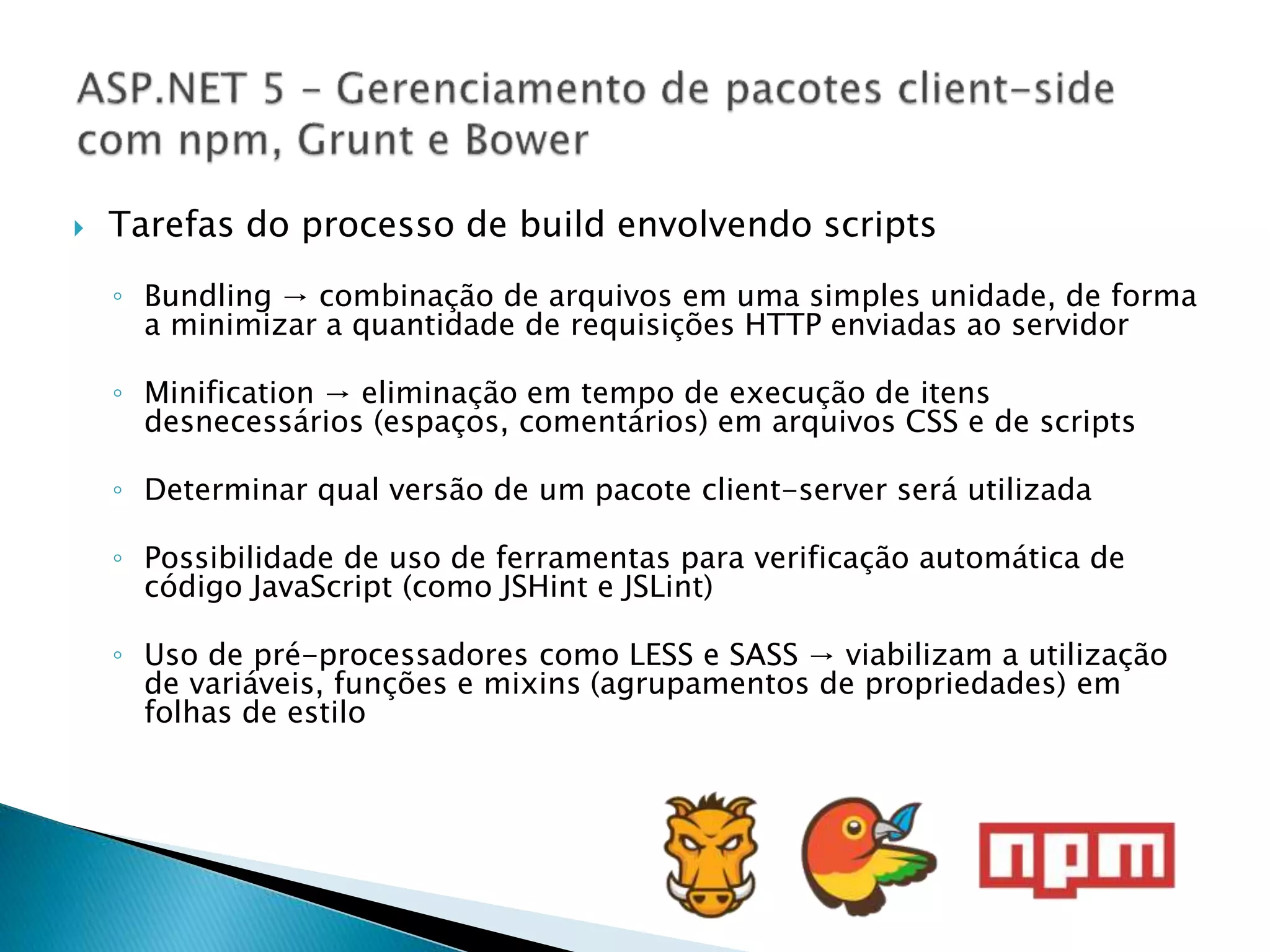  Tarefas do processo de build envolvendo scripts
◦ Bundling → combinação de arquivos em uma simples unidade, de forma
a minimizar a quantidade de requisições HTTP enviadas ao servidor
◦ Minification → eliminação em tempo de execução de itens
desnecessários (espaços, comentários) em arquivos CSS e de scripts
◦ Determinar qual versão de um pacote client-server será utilizada
◦ Possibilidade de uso de ferramentas para verificação automática de
código JavaScript (como JSHint e JSLint)
◦ Uso de pré-processadores como LESS e SASS → viabilizam a utilização
de variáveis, funções e mixins (agrupamentos de propriedades) em
folhas de estilo
 