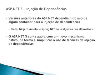  Versões anteriores do ASP.NET dependiam do uso de
algum container para a injeção de dependências
◦ Unity, Ninject, Autofac e Spring.NET eram algumas das alternativas
 O ASP.NET 5 conta agora com um novo mecanismo
nativo, de forma a simplificar o uso de técnicas de injeção
de dependências
 