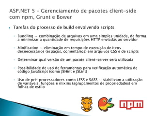  Tarefas do processo de build envolvendo scripts
◦ Bundling → combinação de arquivos em uma simples unidade, de forma
a minimizar a quantidade de requisições HTTP enviadas ao servidor
◦ Minification → eliminação em tempo de execução de itens
desnecessários (espaços, comentários) em arquivos CSS e de scripts
◦ Determinar qual versão de um pacote client-server será utilizada
◦ Possibilidade de uso de ferramentas para verificação automática de
código JavaScript (como JSHint e JSLint)
◦ Uso de pré-processadores como LESS e SASS → viabilizam a utilização
de variáveis, funções e mixins (agrupamentos de propriedades) em
folhas de estilo
 