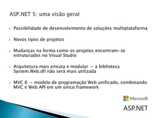  Possibilidade de desenvolvimento de soluções multiplataforma
 Novos tipos de projetos
 Mudanças na forma como os projetos encontram-se
estruturados no Visual Studio
 Arquitetura mais enxuta e modular → a biblioteca
System.Web.dll não será mais utilizada
 MVC 6 → modelo de programação Web unificado, combinando
MVC e Web API em um único framework
 