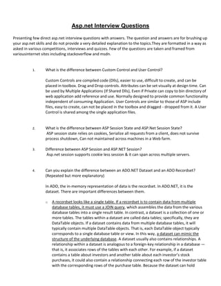 Asp.net Interview Questions
Presenting few direct asp.net interview questions with answers. The question and answers are for brushing up
your asp.net skills and do not provide a very detailed explanation to the topics.They are formatted in a way as
asked in various competitions, interviews and quizzes. Few of the questions are taken and framed from
variousinternet sites including stackoverflow and msdn.
1. What is the difference between Custom Control and User Control?
Custom Controls are compiled code (Dlls), easier to use, difficult to create, and can be
placed in toolbox. Drag and Drop controls. Attributes can be set visually at design time. Can
be used by Multiple Applications (If Shared Dlls), Even if Private can copy to bin directory of
web application add reference and use. Normally designed to provide common functionality
independent of consuming Application. User Controls are similar to those of ASP include
files, easy to create, can not be placed in the toolbox and dragged - dropped from it. A User
Control is shared among the single application files.
2. What is the difference between ASP Session State and ASP.Net Session State?
ASP session state relies on cookies, Serialize all requests from a client, does not survive
process shutdown, Can not maintained across machines in a Web farm.
3. Difference between ASP Session and ASP.NET Session?
Asp.net session supports cookie less session & it can span across multiple servers.
4. Can you explain the difference between an ADO.NET Dataset and an ADO Recordset?
(Repeated but more explanatory)
In ADO, the in-memory representation of data is the recordset. In ADO.NET, it is the
dataset. There are important differences between them.
o A recordset looks like a single table. If a recordset is to contain data from multiple
database tables, it must use a JOIN query, which assembles the data from the various
database tables into a single result table. In contrast, a dataset is a collection of one or
more tables. The tables within a dataset are called data tables; specifically, they are
DataTable objects. If a dataset contains data from multiple database tables, it will
typically contain multiple DataTable objects. That is, each DataTable object typically
corresponds to a single database table or view. In this way, a dataset can mimic the
structure of the underlying database. A dataset usually also contains relationships. A
relationship within a dataset is analogous to a foreign-key relationship in a database —
that is, it associates rows of the tables with each other. For example, if a dataset
contains a table about investors and another table about each investor’s stock
purchases, it could also contain a relationship connecting each row of the investor table
with the corresponding rows of the purchase table. Because the dataset can hold
 