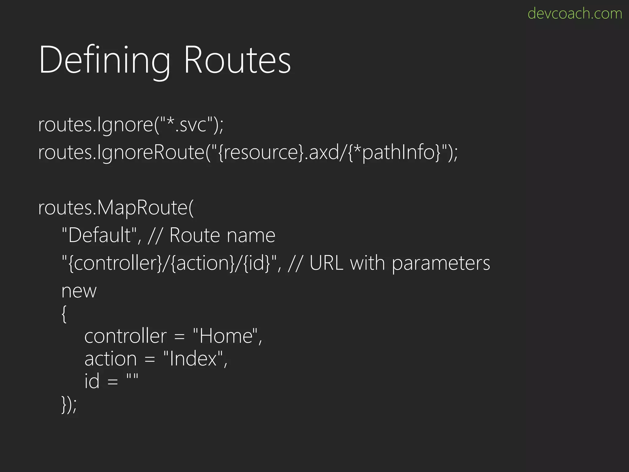 devcoach.com Defining Routes routes.Ignore("*.svc"); routes.IgnoreRoute("{resource}.axd/{*pathInfo}"); routes.MapRoute( "Default", // Route name "{controller}/{action}/{id}", // URL with parameters new { controller = "Home", action = "Index", id = "" }); 