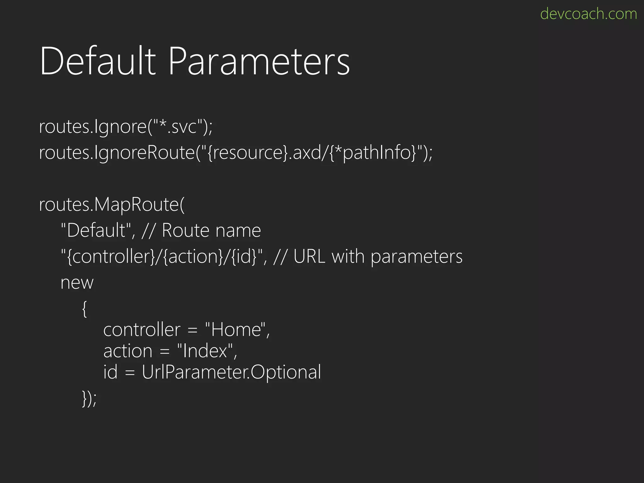 devcoach.com Default Parameters routes.Ignore("*.svc"); routes.IgnoreRoute("{resource}.axd/{*pathInfo}"); routes.MapRoute( "Default", // Route name "{controller}/{action}/{id}", // URL with parameters new { controller = "Home", action = "Index", id = UrlParameter.Optional }); 