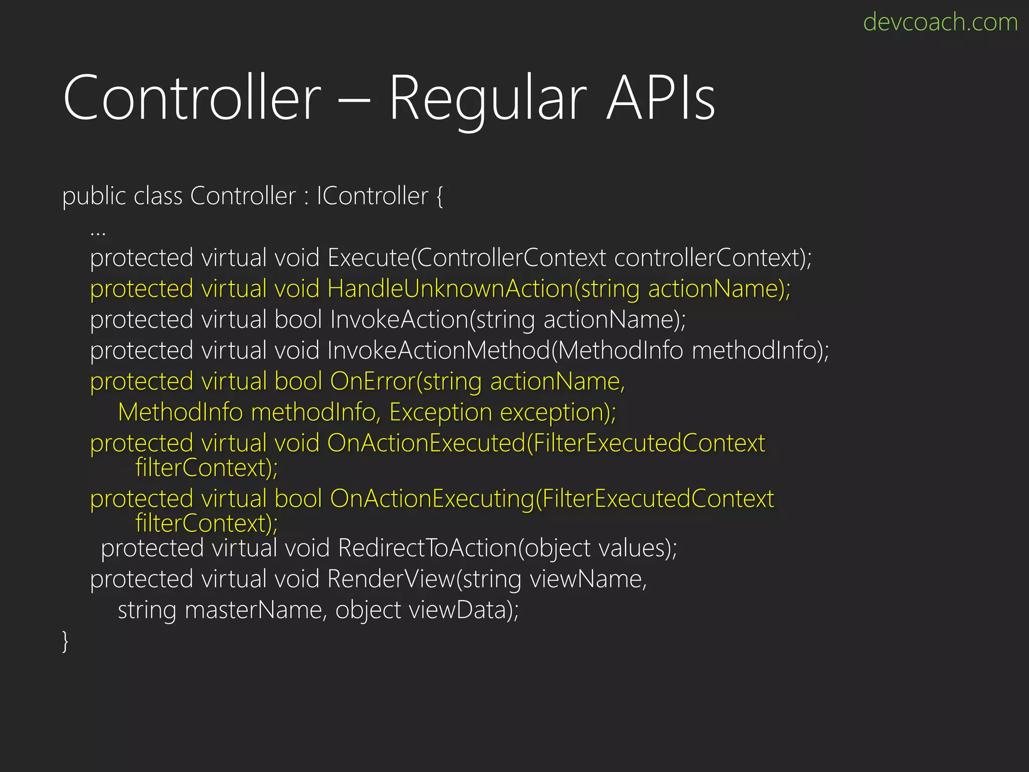 devcoach.com Controller – Regular APIs public class Controller : IController { … protected virtual void Execute(ControllerContext controllerContext); protected virtual void HandleUnknownAction(string actionName); protected virtual bool InvokeAction(string actionName); protected virtual void InvokeActionMethod(MethodInfo methodInfo); protected virtual bool OnError(string actionName, MethodInfo methodInfo, Exception exception); protected virtual void OnActionExecuted(FilterExecutedContext filterContext); protected virtual bool OnActionExecuting(FilterExecutedContext filterContext); protected virtual void RedirectToAction(object values); protected virtual void RenderView(string viewName, string masterName, object viewData); } 