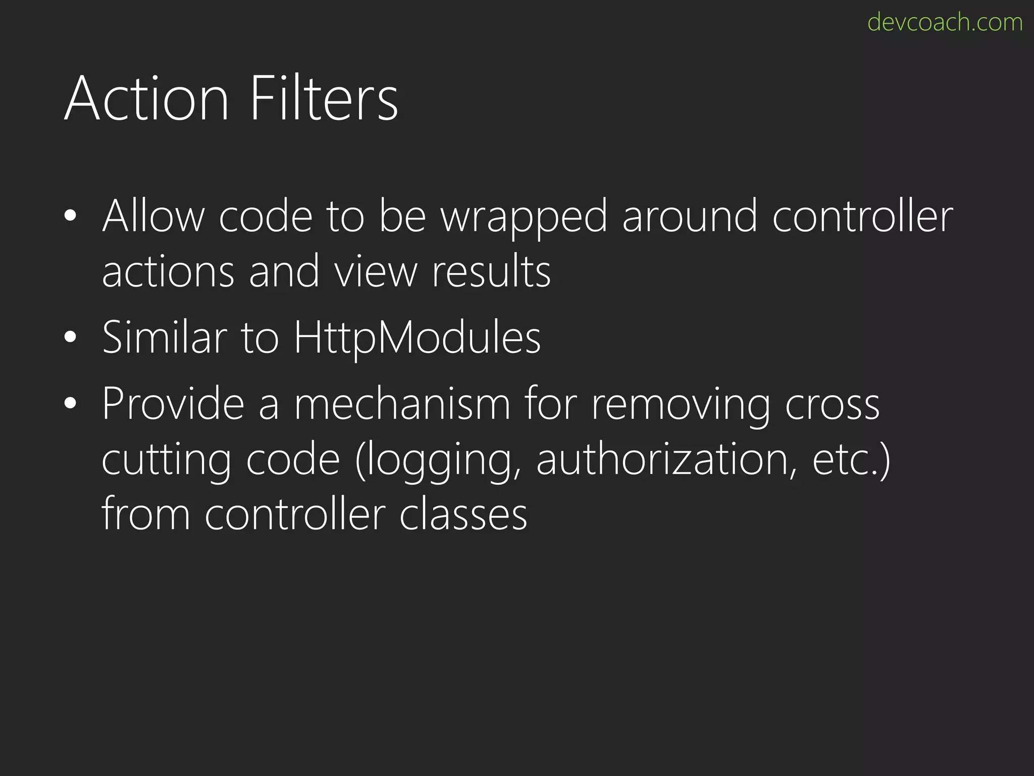 devcoach.com Action Filters • Allow code to be wrapped around controller actions and view results • Similar to HttpModules • Provide a mechanism for removing cross cutting code (logging, authorization, etc.) from controller classes 