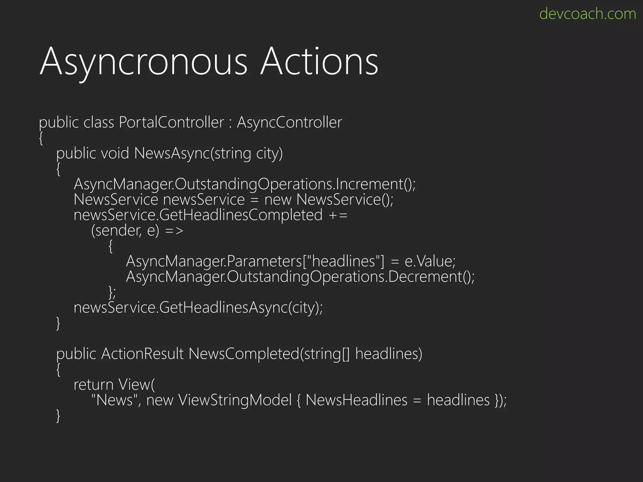devcoach.com Asyncronous Actions public class PortalController : AsyncController { public void NewsAsync(string city) { AsyncManager.OutstandingOperations.Increment(); NewsService newsService = new NewsService(); newsService.GetHeadlinesCompleted += (sender, e) => { AsyncManager.Parameters["headlines"] = e.Value; AsyncManager.OutstandingOperations.Decrement(); }; newsService.GetHeadlinesAsync(city); } public ActionResult NewsCompleted(string[] headlines) { return View( "News", new ViewStringModel { NewsHeadlines = headlines }); } 