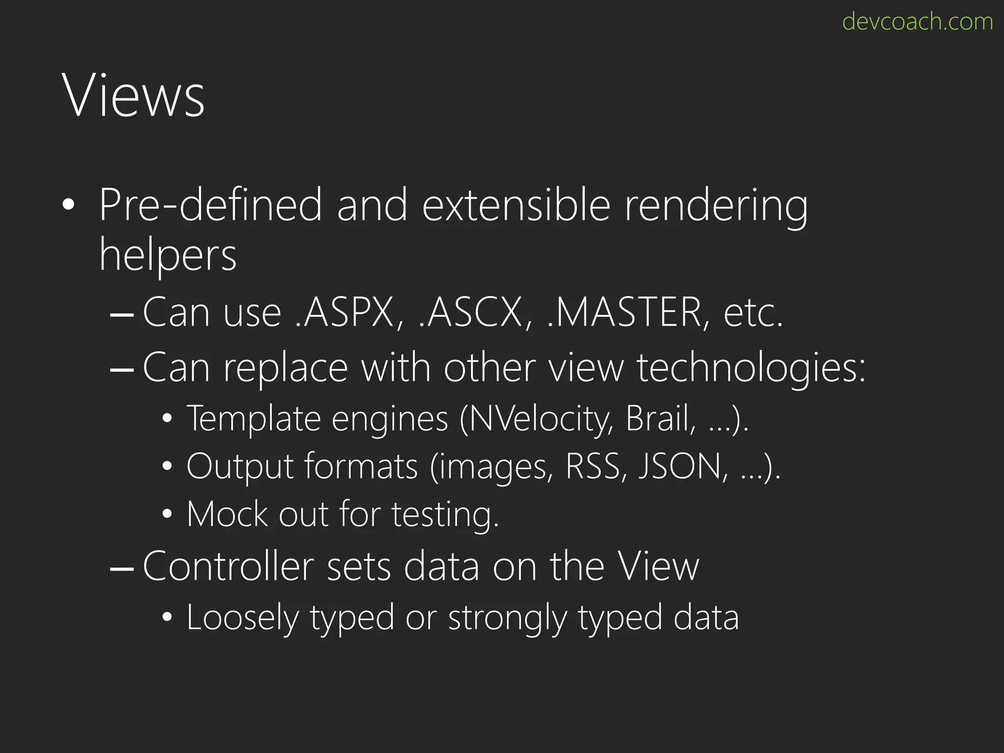 devcoach.com Views • Pre-defined and extensible rendering helpers – Can use .ASPX, .ASCX, .MASTER, etc. – Can replace with other view technologies: • Template engines (NVelocity, Brail, …). • Output formats (images, RSS, JSON, …). • Mock out for testing. – Controller sets data on the View • Loosely typed or strongly typed data 