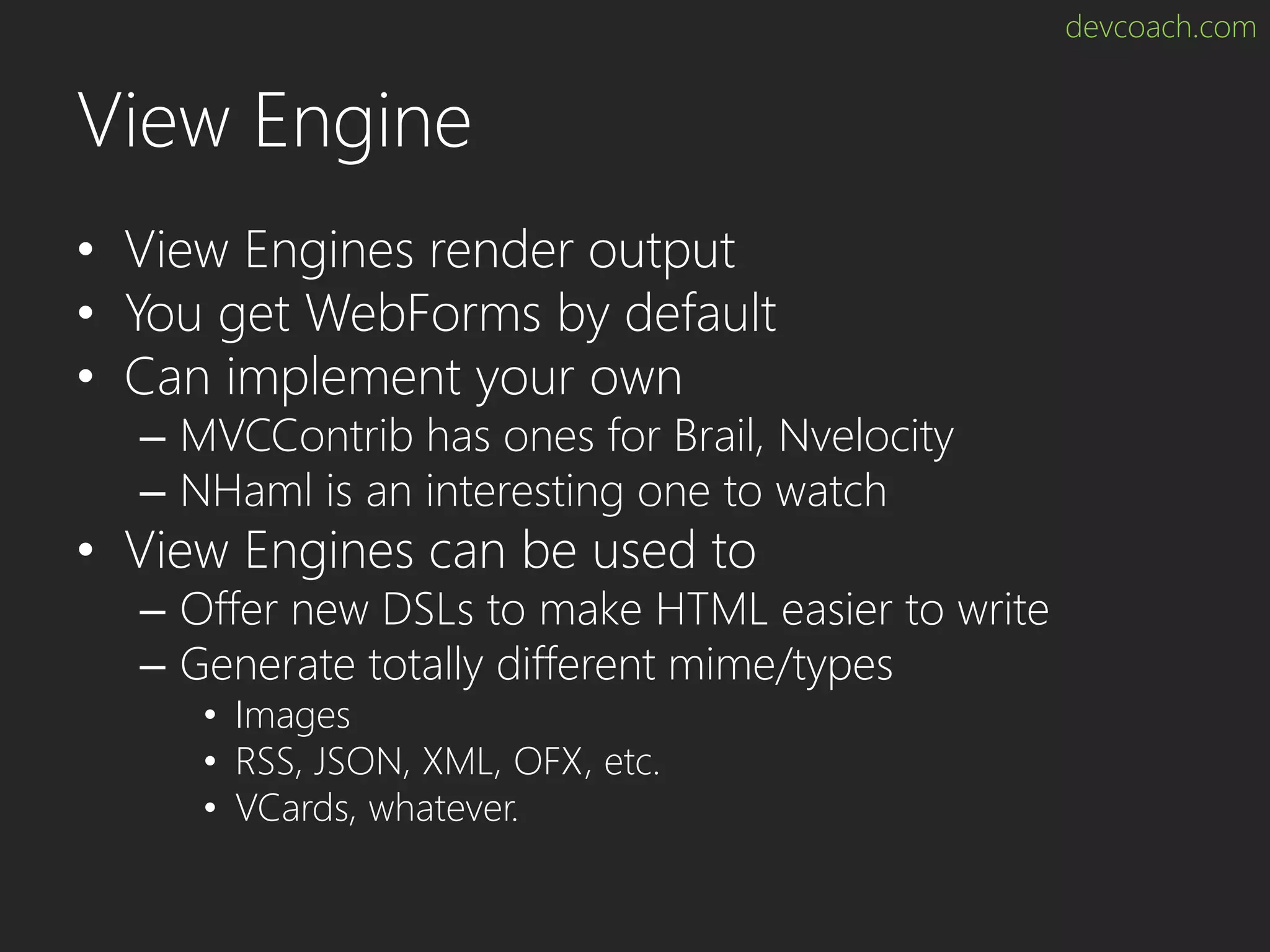 devcoach.com View Engine • View Engines render output • You get WebForms by default • Can implement your own – MVCContrib has ones for Brail, Nvelocity – NHaml is an interesting one to watch • View Engines can be used to – Offer new DSLs to make HTML easier to write – Generate totally different mime/types • Images • RSS, JSON, XML, OFX, etc. • VCards, whatever. 