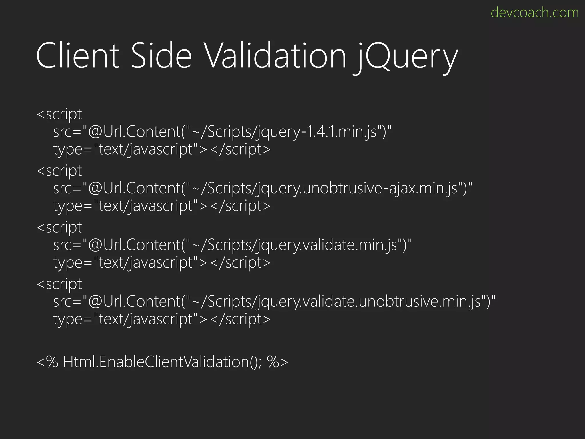 devcoach.com Client Side Validation jQuery <script src="@Url.Content("~/Scripts/jquery-1.4.1.min.js")" type="text/javascript"></script> <script src="@Url.Content("~/Scripts/jquery.unobtrusive-ajax.min.js")" type="text/javascript"></script> <script src="@Url.Content("~/Scripts/jquery.validate.min.js")" type="text/javascript"></script> <script src="@Url.Content("~/Scripts/jquery.validate.unobtrusive.min.js")" type="text/javascript"></script> <% Html.EnableClientValidation(); %> 