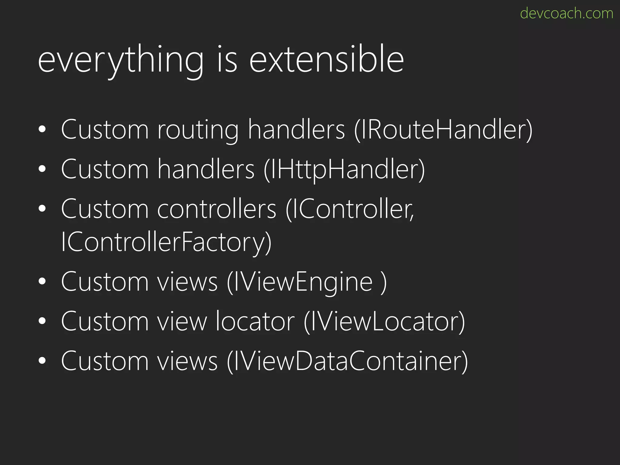 devcoach.com everything is extensible • Custom routing handlers (IRouteHandler) • Custom handlers (IHttpHandler) • Custom controllers (IController, IControllerFactory) • Custom views (IViewEngine ) • Custom view locator (IViewLocator) • Custom views (IViewDataContainer) 