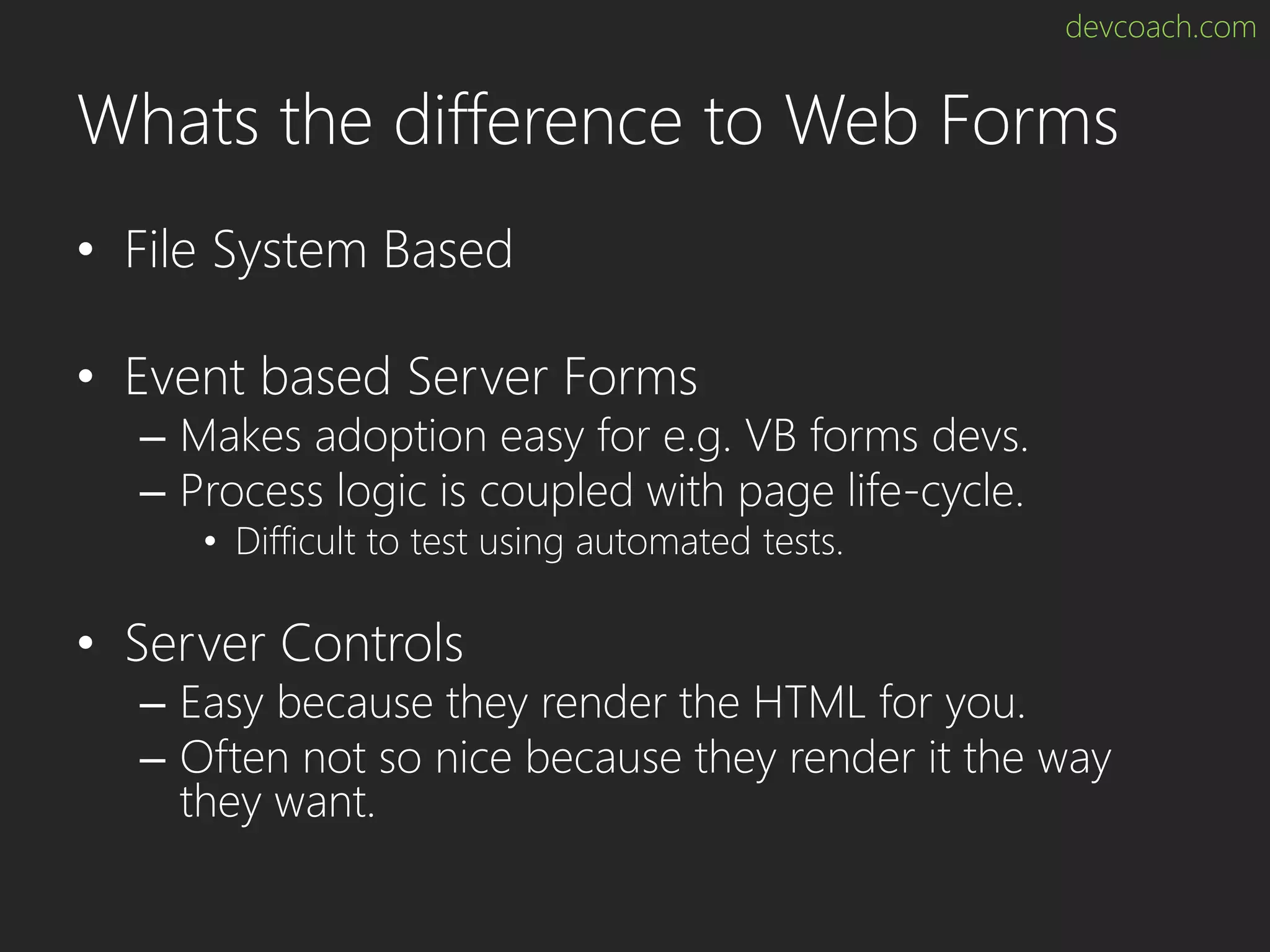 devcoach.com Whats the difference to Web Forms • File System Based • Event based Server Forms – Makes adoption easy for e.g. VB forms devs. – Process logic is coupled with page life-cycle. • Difficult to test using automated tests. • Server Controls – Easy because they render the HTML for you. – Often not so nice because they render it the way they want. 