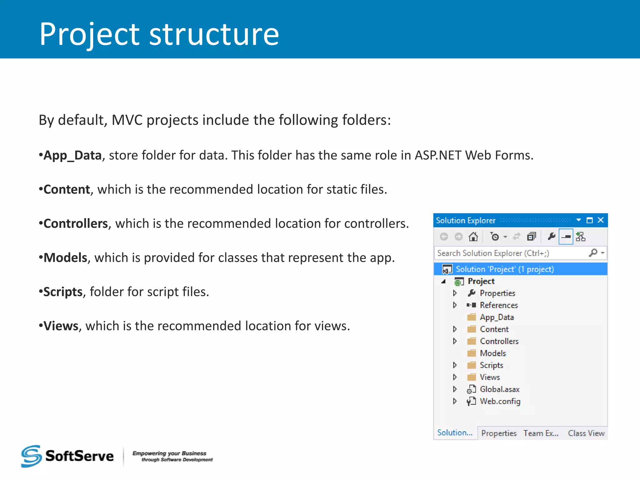 Project structure By default, MVC projects include the following folders: •App_Data, store folder for data. This folder has the same role in ASP.NET Web Forms. •Content, which is the recommended location for static files. •Controllers, which is the recommended location for controllers. •Models, which is provided for classes that represent the app. •Scripts, folder for script files. •Views, which is the recommended location for views. 