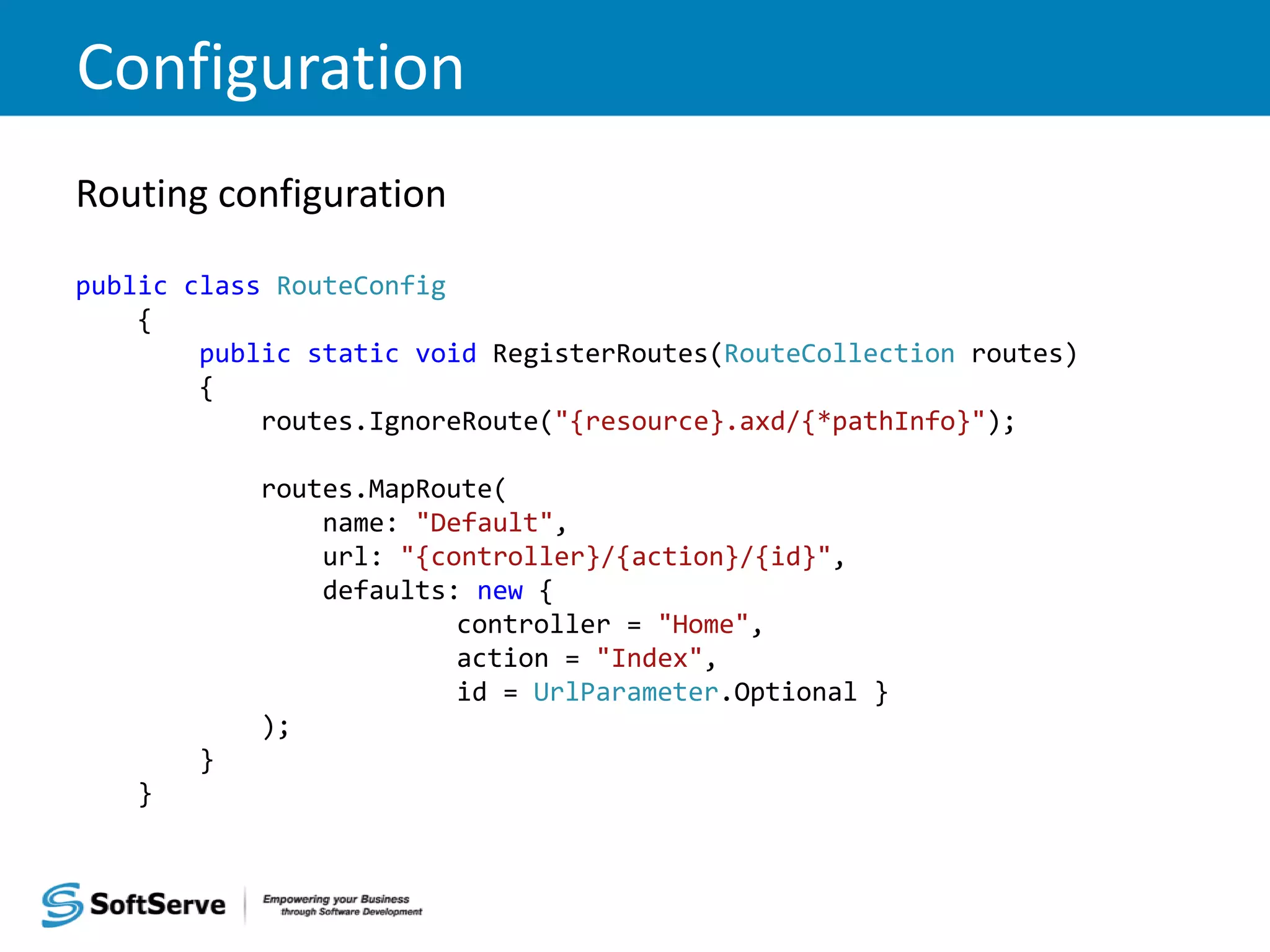 Configuration Routing configuration public class RouteConfig { public static void RegisterRoutes(RouteCollection routes) { routes.IgnoreRoute("{resource}.axd/{*pathInfo}"); routes.MapRoute( name: "Default", url: "{controller}/{action}/{id}", defaults: new { controller = "Home", action = "Index", id = UrlParameter.Optional } ); } } 