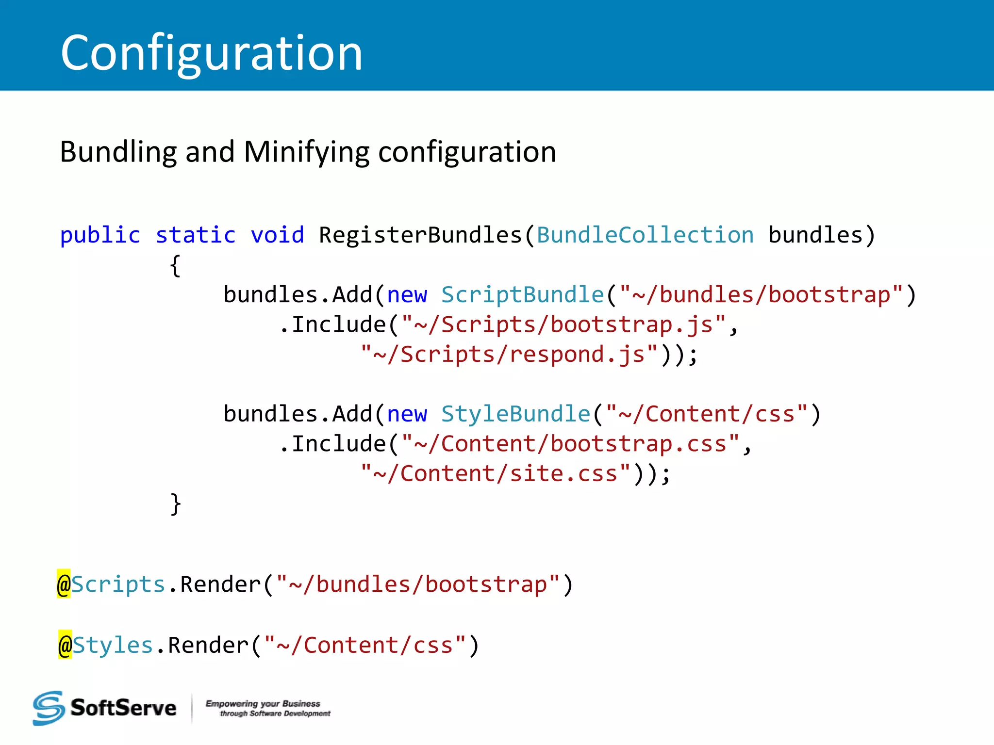 Configuration Bundling and Minifying configuration public static void RegisterBundles(BundleCollection bundles) { bundles.Add(new ScriptBundle("~/bundles/bootstrap") .Include("~/Scripts/bootstrap.js", "~/Scripts/respond.js")); bundles.Add(new StyleBundle("~/Content/css") .Include("~/Content/bootstrap.css", "~/Content/site.css")); } @Scripts.Render("~/bundles/bootstrap") @Styles.Render("~/Content/css") 