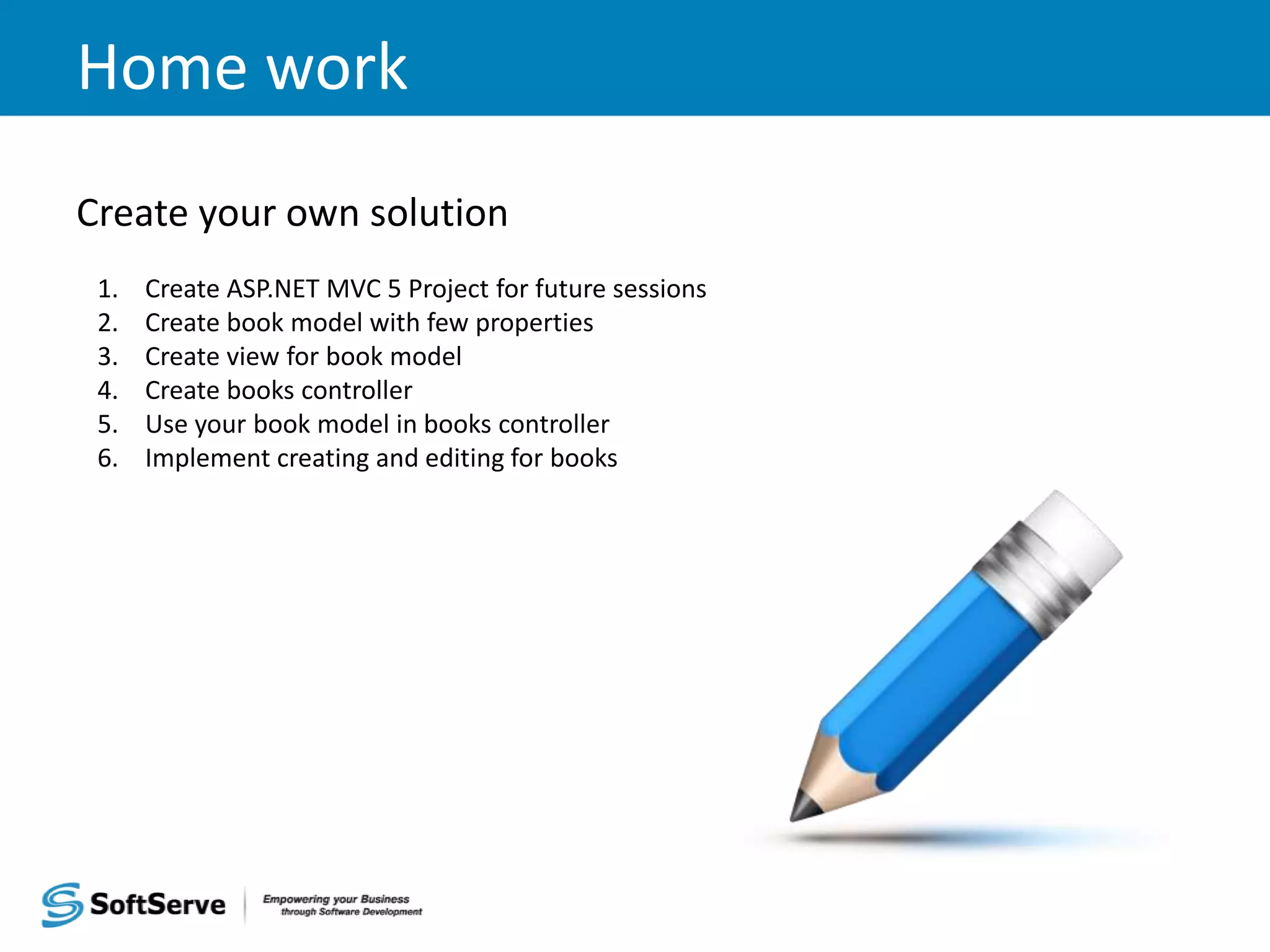 Home work Create your own solution 1. Create ASP.NET MVC 5 Project for future sessions 2. Create book model with few properties 3. Create view for book model 4. Create books controller 5. Use your book model in books controller 6. Implement creating and editing for books 