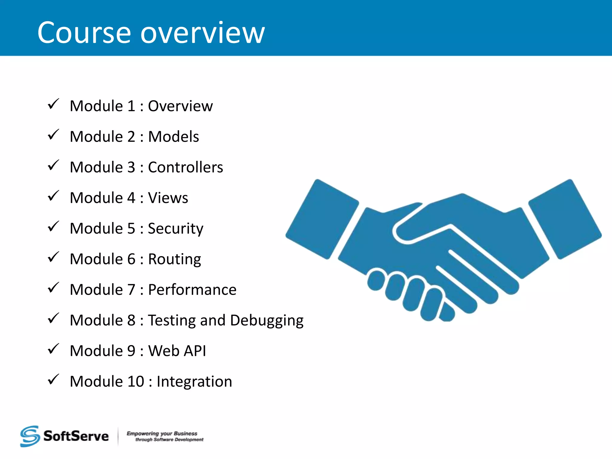 Course overview  Module 1 : Overview  Module 2 : Models  Module 3 : Controllers  Module 4 : Views  Module 5 : Security  Module 6 : Routing  Module 7 : Performance  Module 8 : Testing and Debugging  Module 9 : Web API  Module 10 : Integration 