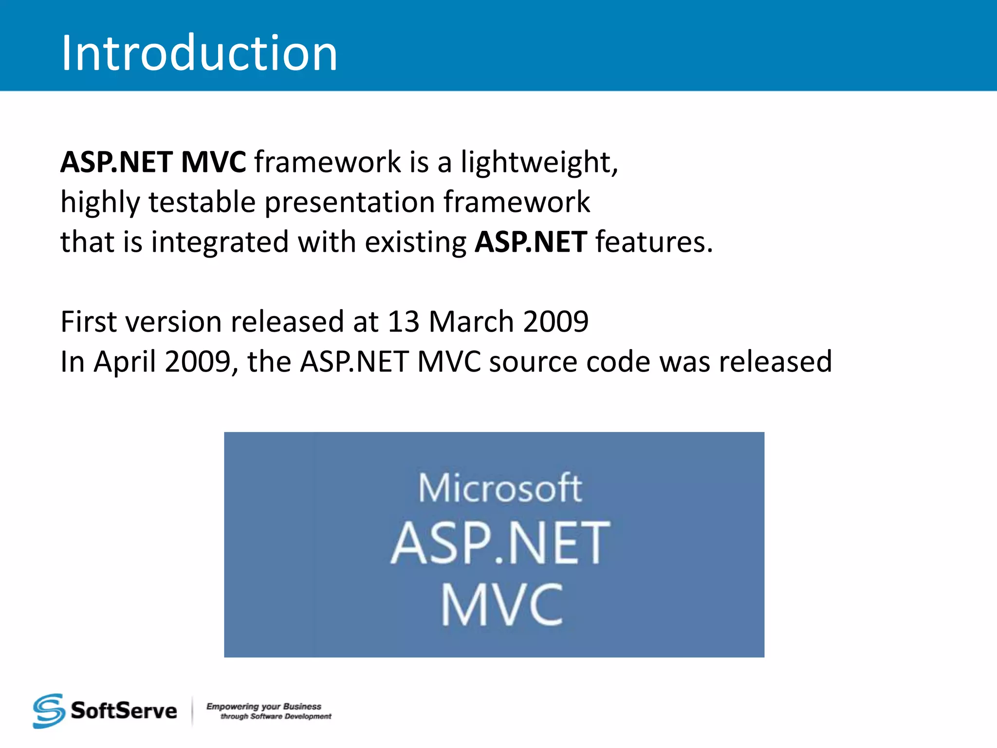 Introduction ASP.NET MVC framework is a lightweight, highly testable presentation framework that is integrated with existing ASP.NET features. First version released at 13 March 2009 In April 2009, the ASP.NET MVC source code was released 
