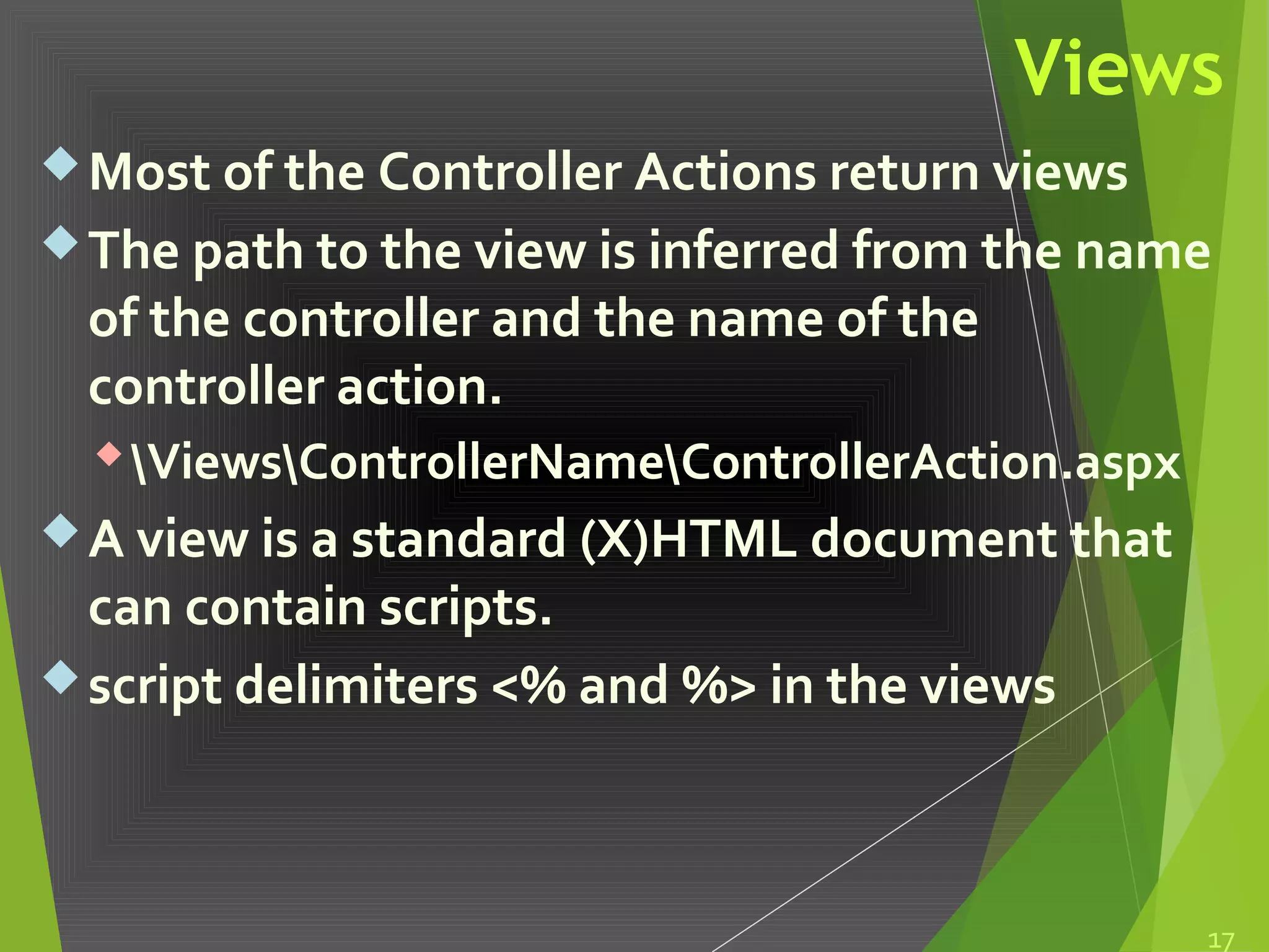 Views
Most of the Controller Actions return views
The path to the view is inferred from the name
of the controller and the name of the
controller action.
ViewsControllerNameControllerAction.aspx
A view is a standard (X)HTML document that
can contain scripts.
script delimiters <% and %> in the views
17
 