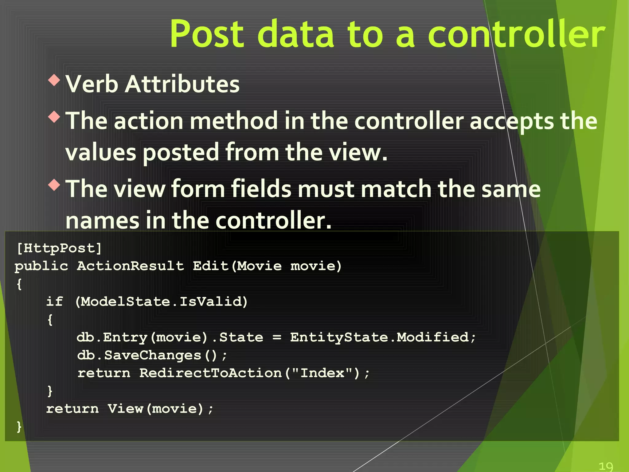 Post data to a controller
Verb Attributes
The action method in the controller accepts the
values posted from the view.
The view form fields must match the same
names in the controller.
19
[HttpPost]
public ActionResult Edit(Movie movie)
{
if (ModelState.IsValid)
{
db.Entry(movie).State = EntityState.Modified;
db.SaveChanges();
return RedirectToAction("Index");
}
return View(movie);
}
 