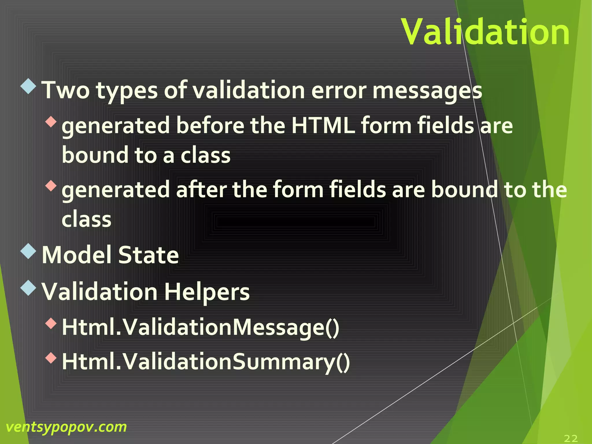 Validation
Two types of validation error messages
generated before the HTML form fields are
bound to a class
generated after the form fields are bound to the
class
Model State
Validation Helpers
Html.ValidationMessage()
Html.ValidationSummary()
22
ventsypopov.com
 