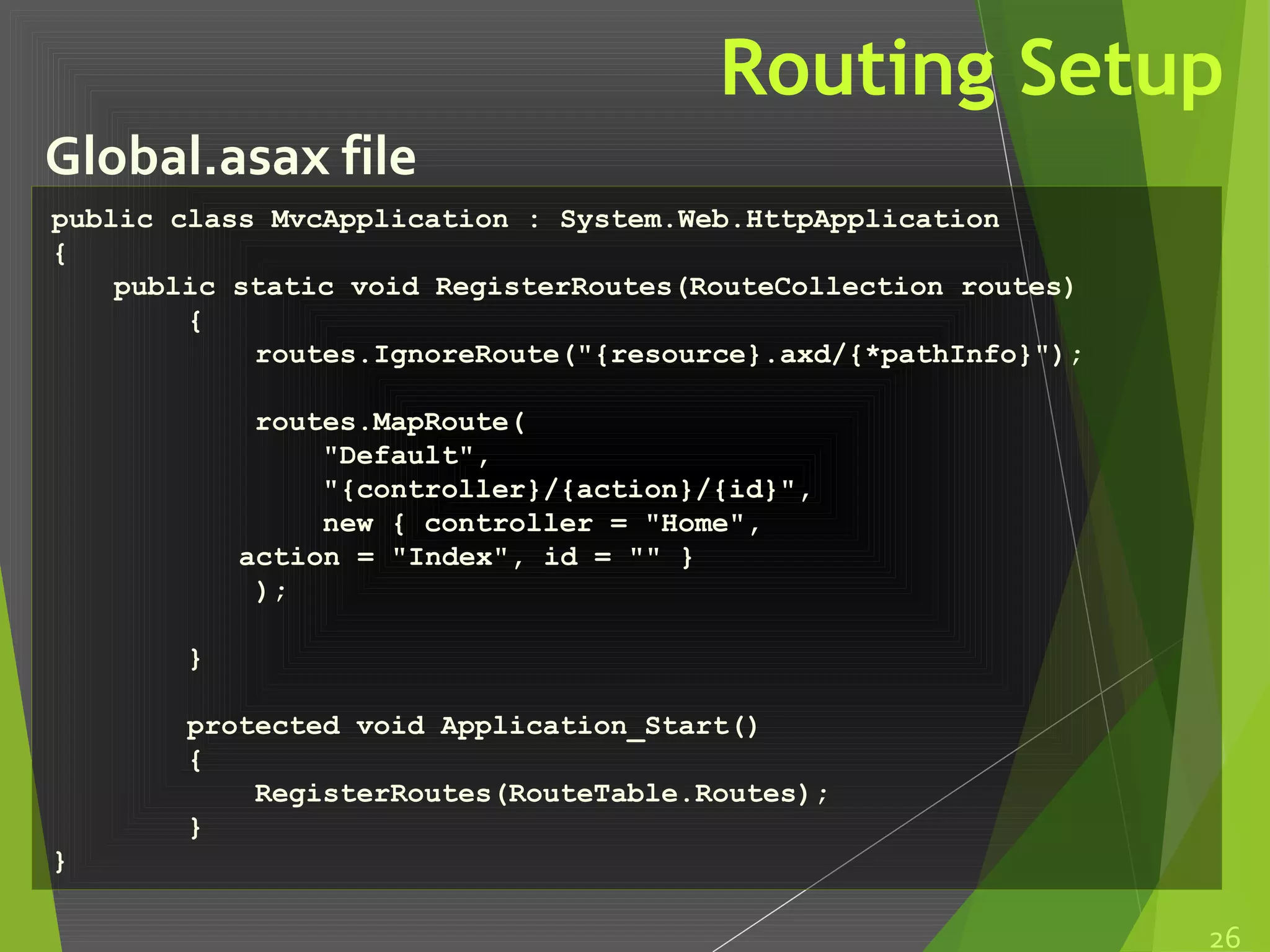 Routing Setup
Global.asax file
26
public class MvcApplication : System.Web.HttpApplication
{
public static void RegisterRoutes(RouteCollection routes)
{
routes.IgnoreRoute("{resource}.axd/{*pathInfo}");
routes.MapRoute(
"Default",
"{controller}/{action}/{id}",
new { controller = "Home",
action = "Index", id = "" }
);
}
protected void Application_Start()
{
RegisterRoutes(RouteTable.Routes);
}
}
 