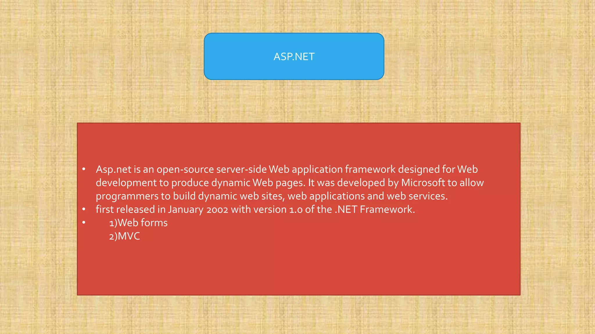 ASP.NET • Asp.net is an open-source server-sideWeb application framework designed for Web development to produce dynamic Web pages. It was developed by Microsoft to allow programmers to build dynamic web sites, web applications and web services. • first released in January 2002 with version 1.0 of the .NET Framework. • 1)Web forms 2)MVC 