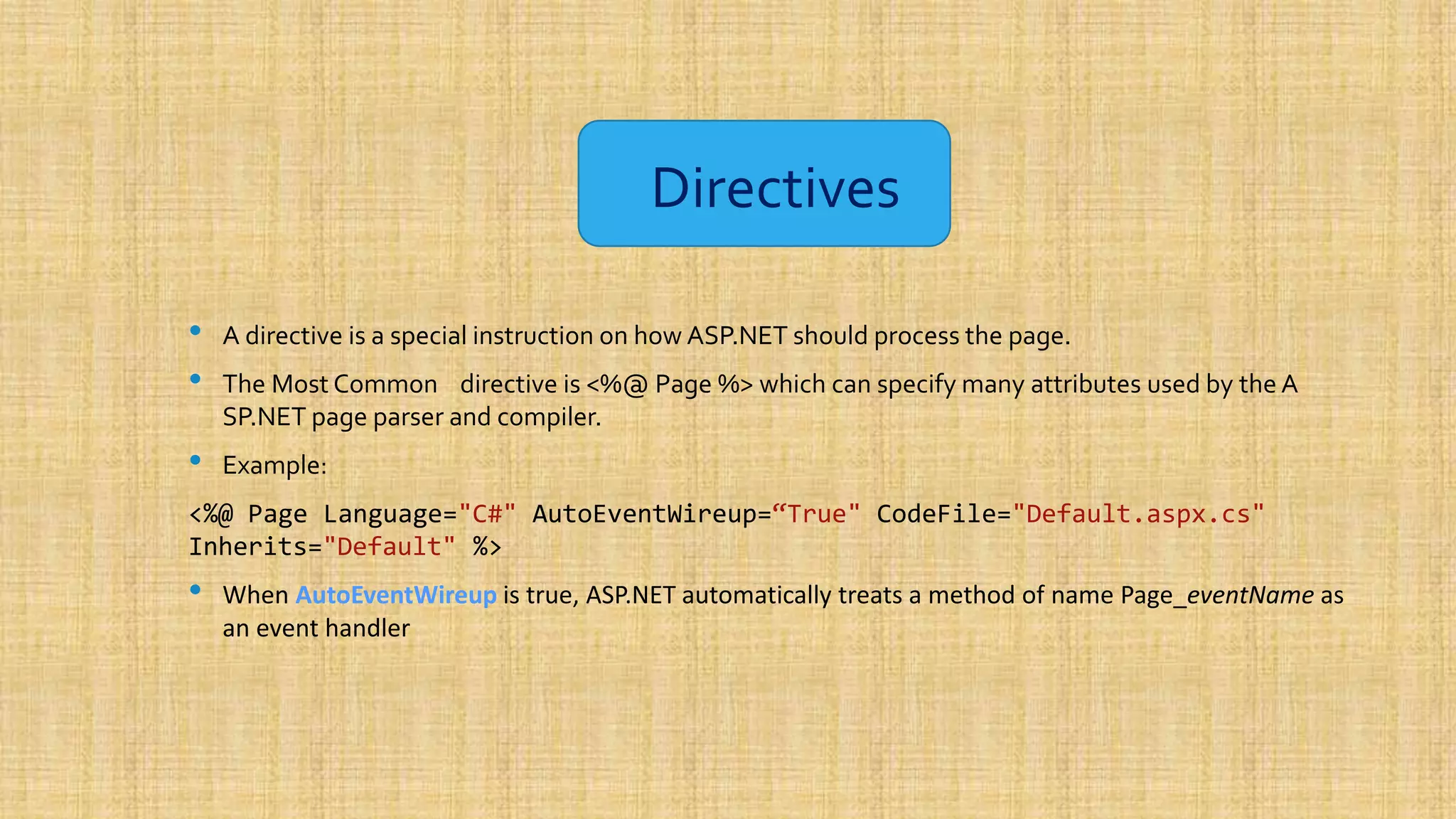 Directives • A directive is a special instruction on how ASP.NET should process the page. • The Most Common directive is <%@ Page %> which can specify many attributes used by the A SP.NET page parser and compiler. • Example: <%@ Page Language="C#" AutoEventWireup=“True" CodeFile="Default.aspx.cs" Inherits="Default" %> • When AutoEventWireup is true, ASP.NET automatically treats a method of name Page_eventName as an event handler 