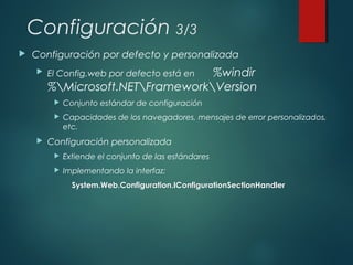 Configuración 3/3
 Configuración por defecto y personalizada
 El Config.web por defecto está en %windir
%Microsoft.NETFrameworkVersion
 Conjunto estándar de configuración
 Capacidades de los navegadores, mensajes de error personalizados,
etc.
 Configuración personalizada
 Extiende el conjunto de las estándares
 Implementando la interfaz:
System.Web.Configuration.IConfigurationSectionHandlerSystem.Web.Configuration.IConfigurationSectionHandler
 