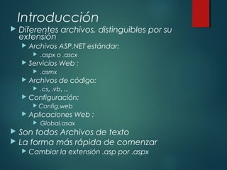 Introducción
 Diferentes archivos, distinguibles por su
extensión
 Archivos ASP.NET estándar:
 .aspx o .ascx
 Servicios Web :
 .asmx
 Archivos de código:
 .cs, .vb, ...
 Configuración:
 Config.web
 Aplicaciones Web :
 Global.asax
 Son todos Archivos de texto
 La forma más rápida de comenzar
 Cambiar la extensión .asp por .aspx
 