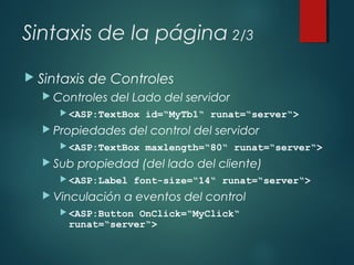 Sintaxis de la página 2/3
 Sintaxis de Controles
 Controles del Lado del servidor
 <ASP:TextBox id=“MyTb1“ runat=“server“>
 Propiedades del control del servidor
 <ASP:TextBox maxlength=“80“ runat=“server“>
 Sub propiedad (del lado del cliente)
 <ASP:Label font-size=“14“ runat=“server“>
 Vinculación a eventos del control
 <ASP:Button OnClick=“MyClick“
runat=“server“>
 