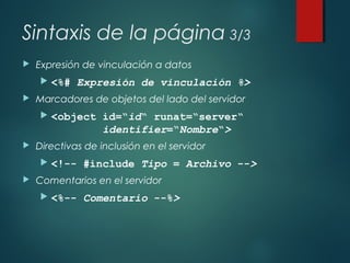 Sintaxis de la página 3/3
 Expresión de vinculación a datos
 <%# Expresión de vinculación %>
 Marcadores de objetos del lado del servidor
 <object id=“id“ runat=“server“
identifier=“Nombre“>
 Directivas de inclusión en el servidor
 <!-- #include Tipo = Archivo -->
 Comentarios en el servidor
 <%-- Comentario --%>
 