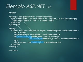 Ejemplo ASP.NET 1/2
<html>
<script language=“VB“ runat=server>
Sub SubmitBtn_Click(Sender As Object, E As EventArgs)
Message.Text = “Hi “ & Name.Text
End Sub
</script>
<body>
<form action=“thisfile.aspx“ method=post runat=server>
<h3> Name:
<asp:textbox id=“Name“ runat=server/>
<asp:button type=submit text=“LookUp“
OnClick=“SubmitBtn_Click“ runat=server/>
<p>
<asp:label id=“Message“ runat=server/>
</form>
</body>
</html>
 
