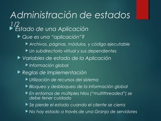 Administración de estados
1/2
 Estado de una Aplicación
 Que es una “aplicación”?
 Archivos, páginas, módulos, y código ejecutable
 Un subdirectorio virtual y sus dependientes
 Variables de estado de la Aplicación
 Información global
 Reglas de Implementación
 Utilización de recursos del sistema
 Bloqueo y desbloqueo de la información global
 En entornos de múltiples hilos (“multithreaded”) se
debe tener cuidado
 Se pierde el estado cuando el cliente se cierra
 No hay estado a través de una Granja de servidores
 