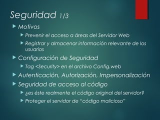 Seguridad 1/3
 Motivos
 Prevenir el acceso a áreas del Servidor Web
 Registrar y almacenar información relevante de los
usuarios
 Configuración de Seguridad
 Tag <Security> en el archivo Config.web
 Autenticación, Autorización, Impersonalización
 Seguridad de acceso al código
 ¿es éste realmente el código original del servidor?
 Proteger el servidor de “código malicioso”
 