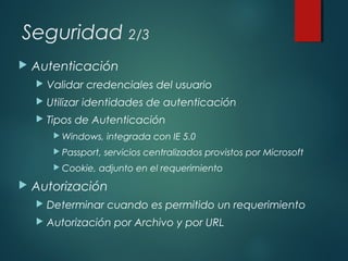 Seguridad 2/3
 Autenticación
 Validar credenciales del usuario
 Utilizar identidades de autenticación
 Tipos de Autenticación
 Windows, integrada con IE 5.0
 Passport, servicios centralizados provistos por Microsoft
 Cookie, adjunto en el requerimiento
 Autorización
 Determinar cuando es permitido un requerimiento
 Autorización por Archivo y por URL
 