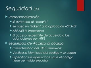 Seguridad 3/3
 Impersonalización
 IE autentica al “usuario”
 Se pasa un “token” a la aplicación ASP.NET
 ASP.NET lo impersona
 El acceso se permite de acuerdo a las
asignaciones por NTFS
 Seguridad de Acceso al código
 Característica del .NET Famework
 Verifica la identidad del código y su origen
 Especifica las operaciones que el código
tiene permitido ejecutar
 