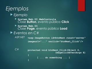 Ejemplos
 Ejemplo
 System.Web.UI.WebControls
Clase Button, evento público Click
 System.Web.UI
Clase Page, evento público Load
 Eventos en C#
ASP.NET
C#
<asp:ImageButton id=btnNext runat=“server“
imageurl=“...“ onclick=“btnNext_Click“/>
protected void btnNext_Click(Object S,
ImageClickEventArgs E)
{
[ ... do something ... ]
}
 