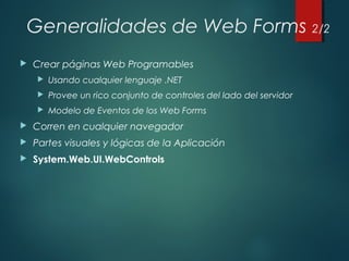 Generalidades de Web Forms 2/2
 Crear páginas Web Programables
 Usando cualquier lenguaje .NET
 Provee un rico conjunto de controles del lado del servidor
 Modelo de Eventos de los Web Forms
 Corren en cualquier navegador
 Partes visuales y lógicas de la Aplicación
 System.Web.UI.WebControls
 