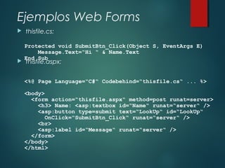 Ejemplos Web Forms
 thisfile.cs:
 thisfile.aspx:
Protected void SubmitBtn_Click(Object S, EventArgs E)
Message.Text=“Hi “ & Name.Text
End Sub
<%@ Page Language=“C#“ Codebehind=“thisfile.cs“ ... %>
<body>
<form action=“thisfile.aspx“ method=post runat=server>
<h3> Name: <asp:textbox id=“Name“ runat=“server“ />
<asp:button type=submit text=“LookUp“ id=“LookUp“
OnClick=“SubmitBtn_Click“ runat=“server“ />
<br>
<asp:label id=“Message“ runat=“server“ />
</form>
</body>
</html>
 