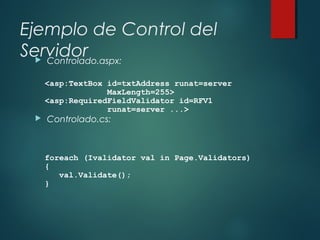 Ejemplo de Control del
Servidor Controlado.aspx:
 Controlado.cs:
<asp:TextBox id=txtAddress runat=server
MaxLength=255>
<asp:RequiredFieldValidator id=RFV1
runat=server ...>
foreach (Ivalidator val in Page.Validators)
{
val.Validate();
}
 