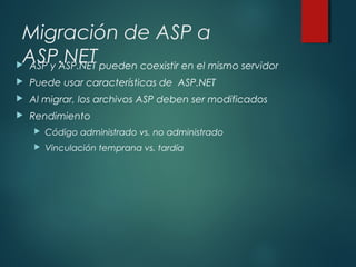 Migración de ASP a
ASP.NET ASP y ASP.NET pueden coexistir en el mismo servidor
 Puede usar características de ASP.NET
 Al migrar, los archivos ASP deben ser modificados
 Rendimiento
 Código administrado vs. no administrado
 Vinculación temprana vs. tardía
 
