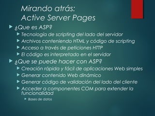 Mirando atrás:
Active Server Pages
 ¿Que es ASP?
 Tecnología de scripting del lado del servidor
 Archivos conteniendo HTML y código de scripting
 Acceso a través de peticiones HTTP
 El código es interpretado en el servidor
 ¿Que se puede hacer con ASP?
 Creación rápida y fácil de aplicaciones Web simples
 Generar contenido Web dinámico
 Generar código de validación del lado del cliente
 Acceder a componentes COM para extender la
funcionalidad
 Bases de datos
 
