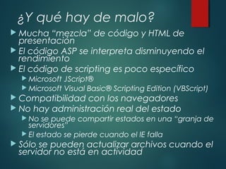 ¿Y qué hay de malo?
 Mucha “mezcla” de código y HTML de
presentación
 El código ASP se interpreta disminuyendo el
rendimiento
 El código de scripting es poco específico
 Microsoft JScript®
 Microsoft Visual Basic® Scripting Edition (VBScript)
 Compatibilidad con los navegadores
 No hay administración real del estado
 No se puede compartir estados en una “granja de
servidores”
 El estado se pierde cuando el IE falla
 Sólo se pueden actualizar archivos cuando el
servidor no está en actividad
 