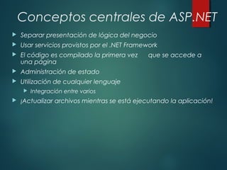 Conceptos centrales de ASP.NET
 Separar presentación de lógica del negocio
 Usar servicios provistos por el .NET Framework
 El código es compilado la primera vez que se accede a
una página
 Administración de estado
 Utilización de cualquier lenguaje
 Integración entre varios
 ¡Actualizar archivos mientras se está ejecutando la aplicación!
 